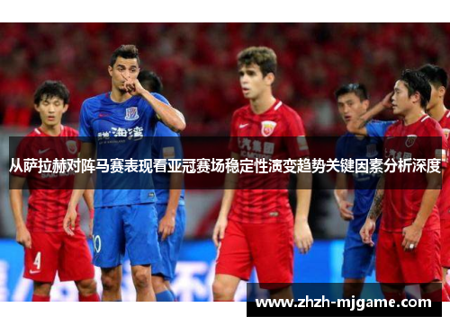 从萨拉赫对阵马赛表现看亚冠赛场稳定性演变趋势关键因素分析深度