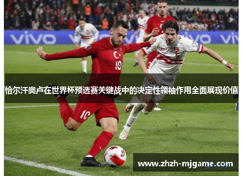 恰尔汗奥卢在世界杯预选赛关键战中的决定性领袖作用全面展现价值 恰尔汗奥卢在世界杯预选赛关键战中的决定性领袖作用全面展现价值