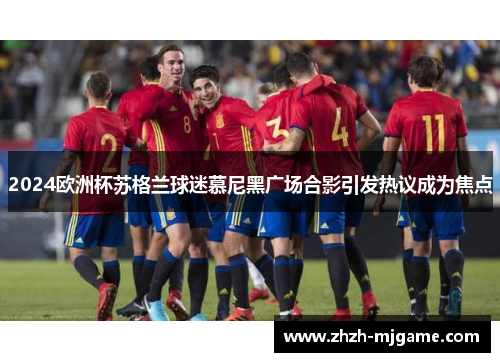 2024欧洲杯苏格兰球迷慕尼黑广场合影引发热议成为焦点