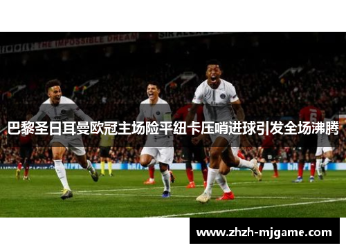 巴黎圣日耳曼欧冠主场险平纽卡压哨进球引发全场沸腾